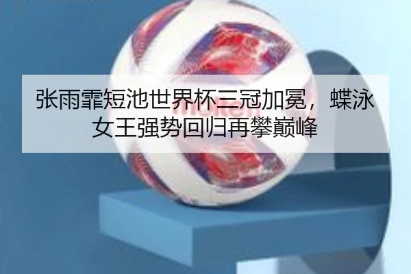 张雨霏短池世界杯三冠加冕，蝶泳女王强势回归再攀巅峰